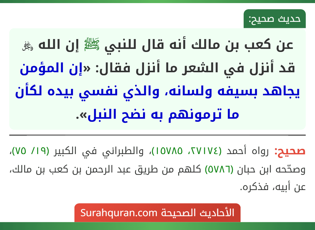 عن كعب بن مالك أنه قال للنبي ﷺ إن الله ﷿ قد أنزل في الشعر ما أنزل فقال: «إن المؤمن يجاهد بسيفه ولسانه، والذي نفسي بيده لكأن ما ترمونهم به نضح النبل». عن كعب بن مالك أنه قال للنبي ﷺ إن الله ﷿ قد أنزل في الشعر ما أنزل فقال: «إن المؤمن يجاهد بسيفه ولسانه، والذي نفسي بيده لكأن ما ترمونهم به نضح النبل».