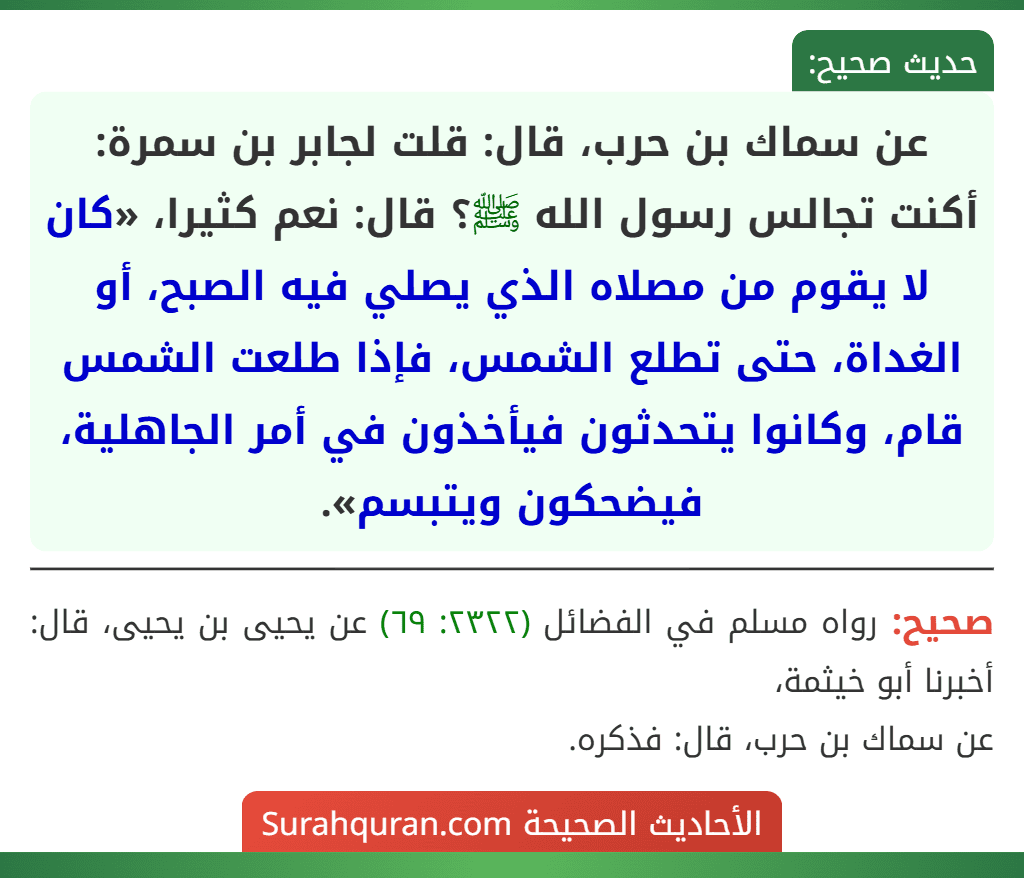 عن سماك بن حرب، قال: قلت لجابر بن سمرة: أكنت تجالس رسول الله ﷺ؟ قال: نعم كثيرا، «كان لا يقوم من مصلاه الذي يصلي فيه الصبح، أو الغداة، حتى تطلع الشمس، فإذا طلعت الشمس قام، وكانوا يتحدثون فيأخذون في أمر الجاهلية، فيضحكون ويتبسم».