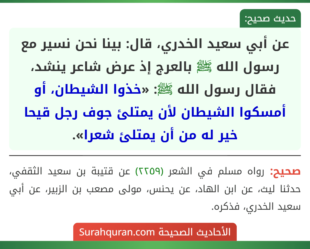 عن أبي سعيد الخدري، قال: بينا نحن نسير مع رسول الله ﷺ بالعرج إذ عرض شاعر ينشد، فقال رسول الله ﷺ: «خذوا الشيطان، أو أمسكوا الشيطان لأن يمتلئ جوف رجل قيحا خير له من أن يمتلئ شعرا».