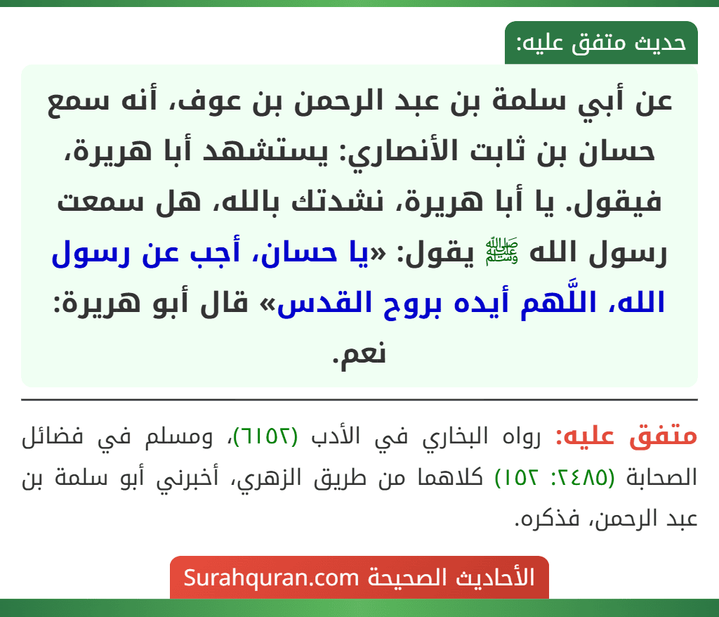 عن أبي سلمة بن عبد الرحمن بن عوف، أنه سمع حسان بن ثابت الأنصاري: يستشهد أبا هريرة، فيقول. يا أبا هريرة، نشدتك بالله، هل سمعت رسول الله ﷺ يقول: «يا حسان، أجب عن رسول الله، اللَّهم أيده بروح القدس» قال أبو هريرة: نعم.