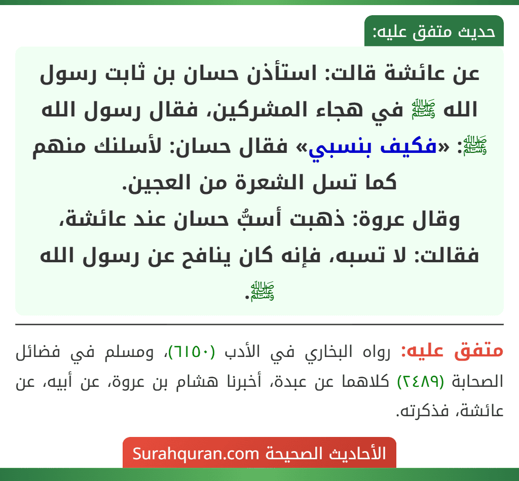 عن عائشة قالت: استأذن حسان بن ثابت رسول الله ﷺ في هجاء المشركين، فقال رسول الله ﷺ: «فكيف بنسبي» فقال حسان: لأسلنك منهم كما تسل الشعرة من العجين.
وقال عروة: ذهبت أسبُّ حسان عند عائشة، فقالت: لا تسبه، فإنه كان ينافح عن رسول الله ﷺ.