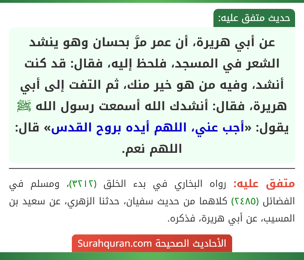 عن أبي هريرة، أن عمر مرَّ بحسان وهو ينشد الشعر في المسجد، فلحظ إليه، فقال: قد كنت أنشد، وفيه من هو خير منك، ثم التفت إلى أبي هريرة، فقال: أنشدك الله أسمعت رسول الله ﷺ يقول: «أجب عني، اللهم أيده بروح القدس» قال: اللهم نعم.