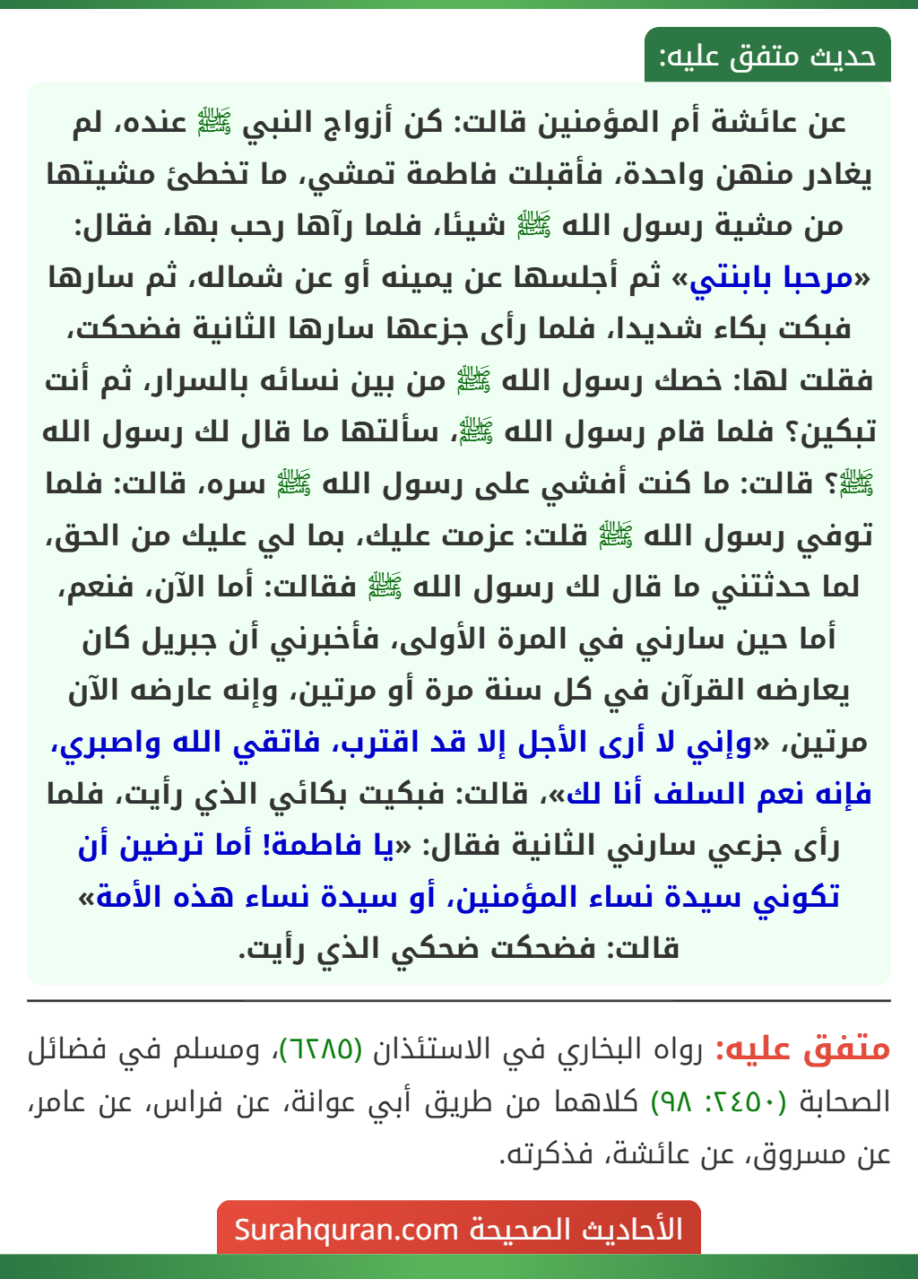 عن عائشة أم المؤمنين قالت: كن أزواج النبي ﷺ عنده، لم يغادر منهن واحدة، فأقبلت فاطمة تمشي، ما تخطئ مشيتها من مشية رسول الله ﷺ شيئا، فلما رآها رحب بها، فقال: «مرحبا بابنتي» ثم أجلسها عن يمينه أو عن شماله، ثم سارها فبكت بكاء شديدا، فلما رأى جزعها سارها الثانية فضحكت، فقلت لها: خصك رسول الله ﷺ من بين نسائه بالسرار، ثم أنت تبكين؟ فلما قام رسول الله ﷺ، سألتها ما قال لك رسول الله ﷺ؟ قالت: ما كنت أفشي على رسول الله ﷺ سره، قالت: فلما توفي رسول الله ﷺ قلت: عزمت عليك، بما لي عليك من الحق، لما حدثتني ما قال لك رسول الله ﷺ فقالت: أما الآن، فنعم، أما حين سارني في المرة الأولى، فأخبرني أن جبريل كان يعارضه القرآن في كل سنة مرة أو مرتين، وإنه عارضه الآن مرتين، «وإني لا أرى الأجل إلا قد اقترب، فاتقي الله واصبري، فإنه نعم السلف أنا لك»، قالت: فبكيت بكائي الذي رأيت، فلما رأى جزعي سارني الثانية فقال: «يا فاطمة! أما ترضين أن تكوني سيدة نساء المؤمنين، أو سيدة نساء هذه الأمة» قالت: فضحكت ضحكي الذي رأيت.