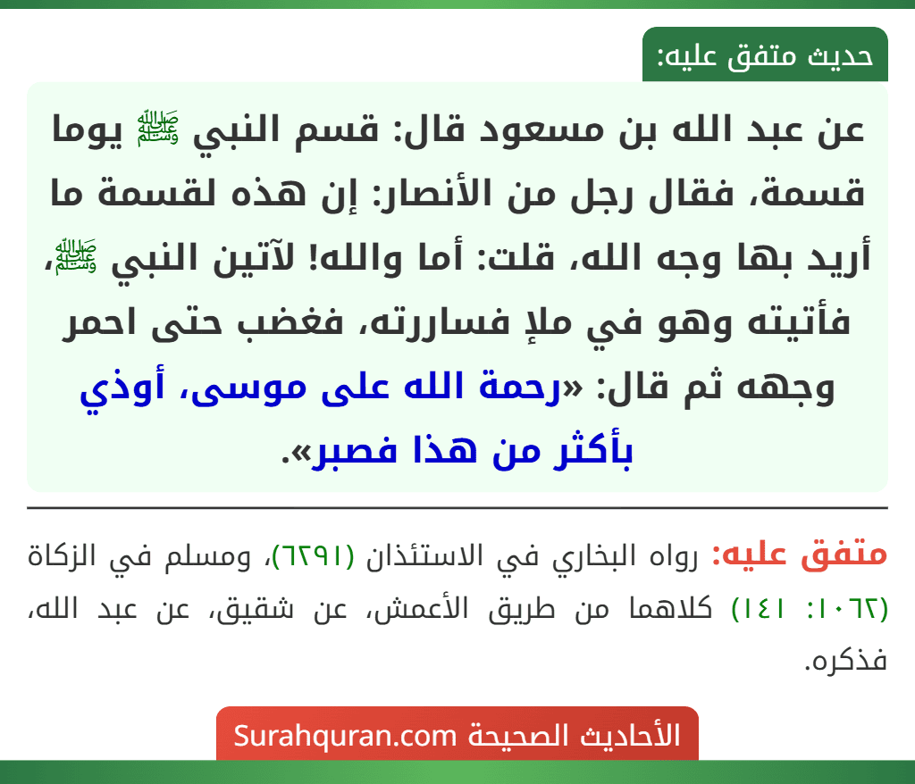 عن عبد الله بن مسعود قال: قسم النبي ﷺ يوما قسمة، فقال رجل من الأنصار: إن هذه لقسمة ما أريد بها وجه الله، قلت: أما والله! لآتين النبي ﷺ، فأتيته وهو في ملإ فساررته، فغضب حتى احمر وجهه ثم قال: «رحمة الله على موسى، أوذي بأكثر من هذا فصبر».