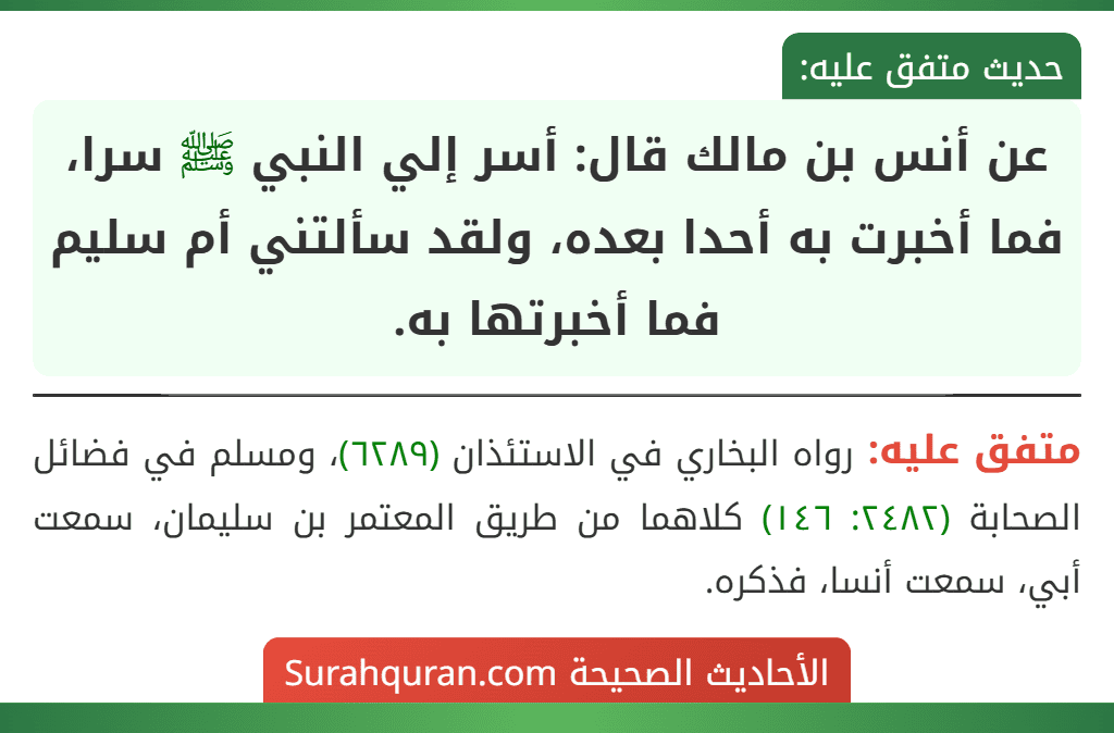 عن أنس بن مالك قال: أسر إلي النبي ﷺ سرا، فما أخبرت به أحدا بعده، ولقد سألتني أم سليم فما أخبرتها به. عن أنس بن مالك قال: أسر إلي النبي ﷺ سرا، فما أخبرت به أحدا بعده، ولقد سألتني أم سليم فما أخبرتها به.