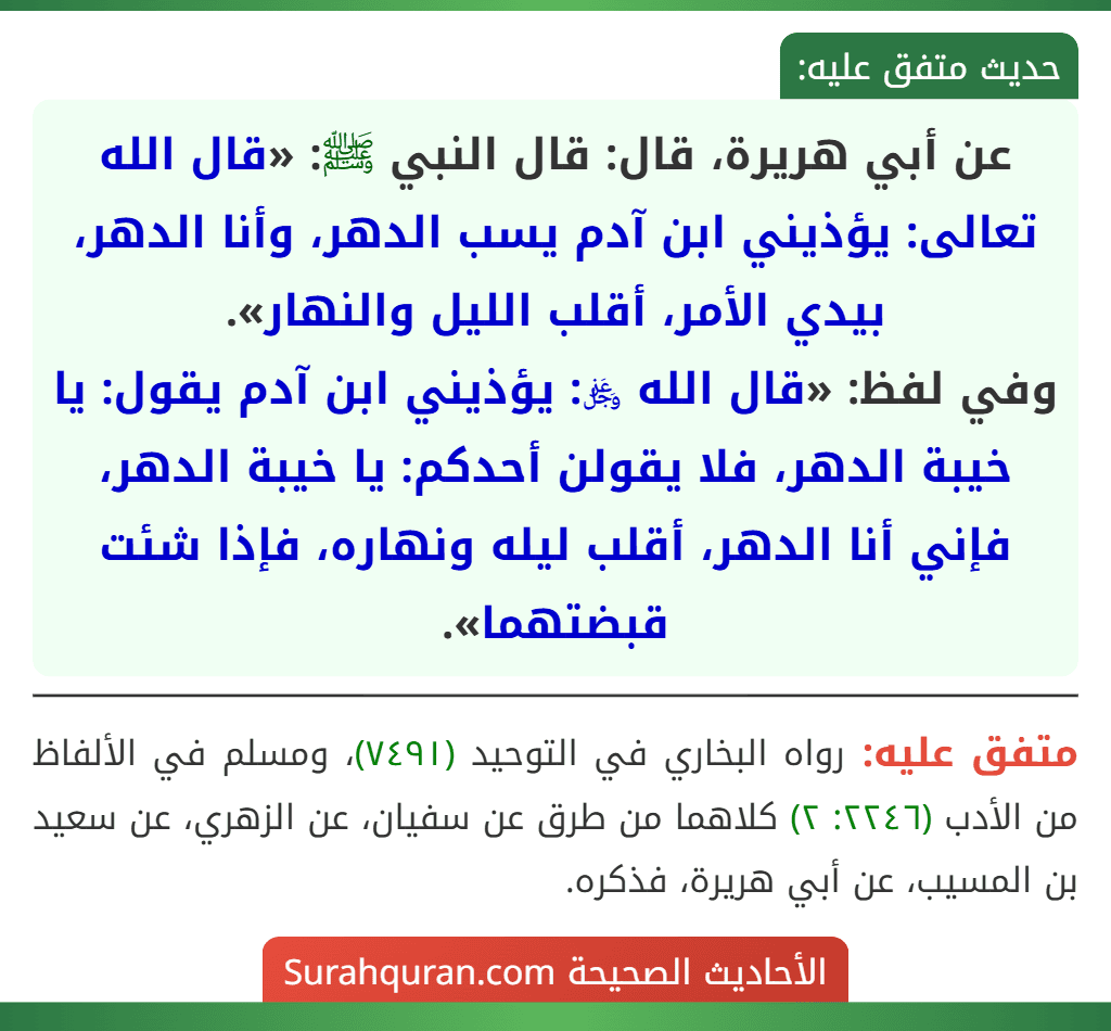 عن أبي هريرة، قال: قال النبي ﷺ: «قال الله تعالى: يؤذيني ابن آدم يسب الدهر، وأنا الدهر، بيدي الأمر، أقلب الليل والنهار».
وفي لفظ: «قال الله ﷿: يؤذيني ابن آدم يقول: يا خيبة الدهر، فلا يقولن أحدكم: يا خيبة الدهر، فإني أنا الدهر، أقلب ليله ونهاره، فإذا شئت قبضتهما». عن أبي هريرة، قال: قال النبي ﷺ: «قال الله تعالى: يؤذيني ابن آدم يسب الدهر، وأنا الدهر، بيدي الأمر، أقلب الليل والنهار».
وفي لفظ: «قال الله ﷿: يؤذيني ابن آدم يقول: يا خيبة الدهر، فلا يقولن أحدكم: يا خيبة الدهر، فإني أنا الدهر، أقلب ليله ونهاره، فإذا شئت قبضتهما».