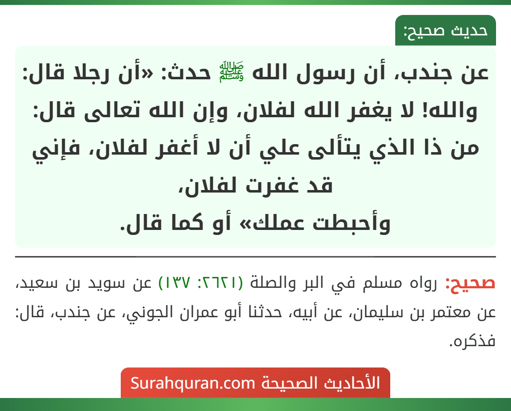 عن جندب، أن رسول الله ﷺ حدث: «أن رجلا قال: والله! لا يغفر الله لفلان، وإن الله تعالى قال: من ذا الذي يتألى علي أن لا أغفر لفلان، فإني قد غفرت لفلان،
وأحبطت عملك» أو كما قال.