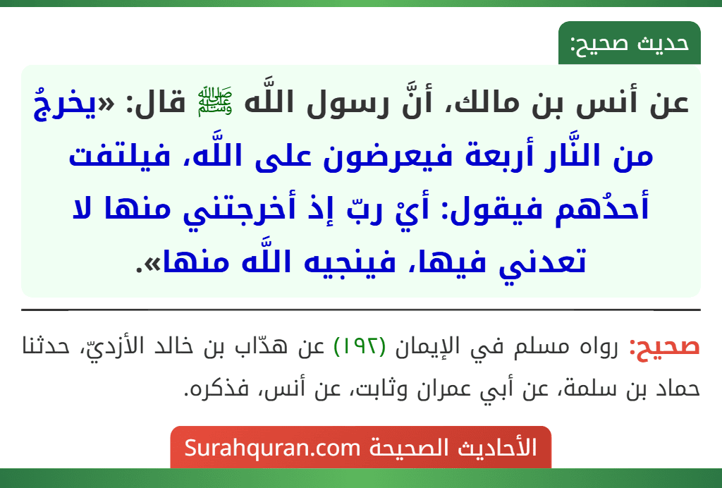 عن أنس بن مالك، أنَّ رسول اللَّه ﷺ قال: «يخرجُ من النَّار أربعة فيعرضون على اللَّه، فيلتفت أحدُهم فيقول: أيْ ربّ إذ أخرجتني منها لا تعدني فيها، فينجيه اللَّه منها». عن أنس بن مالك، أنَّ رسول اللَّه ﷺ قال: «يخرجُ من النَّار أربعة فيعرضون على اللَّه، فيلتفت أحدُهم فيقول: أيْ ربّ إذ أخرجتني منها لا تعدني فيها، فينجيه اللَّه منها».