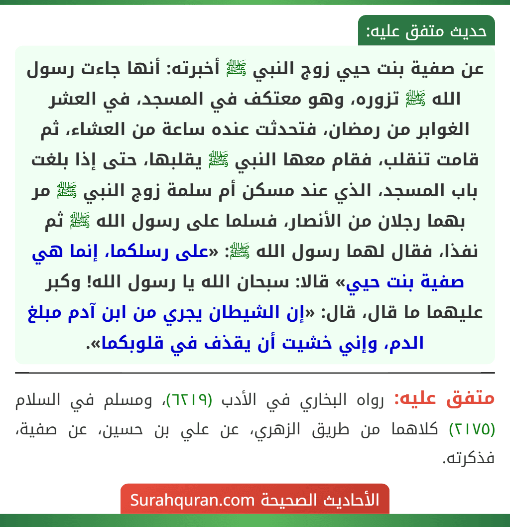 عن صفية بنت حيي زوج النبي ﷺ أخبرته: أنها جاءت رسول الله ﷺ تزوره، وهو معتكف في المسجد، في العشر الغوابر من رمضان، فتحدثت عنده ساعة من العشاء، ثم قامت تنقلب، فقام معها النبي ﷺ يقلبها، حتى إذا بلغت باب المسجد، الذي عند مسكن أم سلمة زوج النبي ﷺ مر بهما رجلان من الأنصار، فسلما على رسول الله ﷺ ثم نفذا، فقال لهما رسول الله ﷺ: «على رسلكما، إنما هي صفية بنت حيي» قالا: سبحان الله يا رسول الله! وكبر عليهما ما قال، قال: «إن الشيطان يجري من ابن آدم مبلغ الدم، وإني خشيت أن يقذف في قلوبكما».