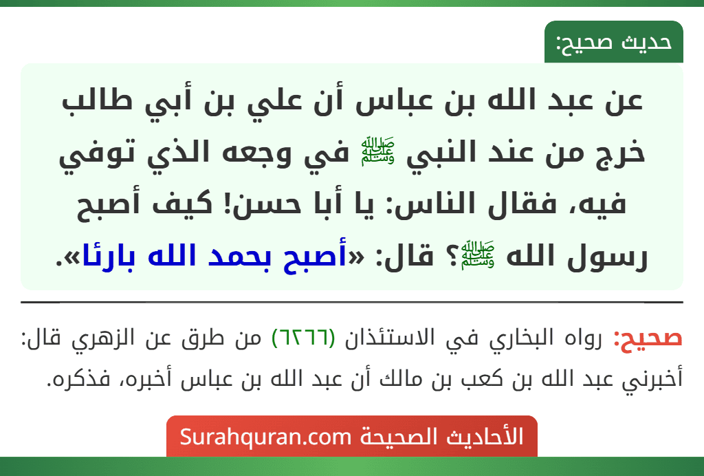 عن عبد الله بن عباس أن علي بن أبي طالب خرج من عند النبي ﷺ في وجعه الذي توفي فيه، فقال الناس: يا أبا حسن! كيف أصبح رسول الله ﷺ؟ قال: «أصبح بحمد الله بارئا». عن عبد الله بن عباس أن علي بن أبي طالب خرج من عند النبي ﷺ في وجعه الذي توفي فيه، فقال الناس: يا أبا حسن! كيف أصبح رسول الله ﷺ؟ قال: «أصبح بحمد الله بارئا».