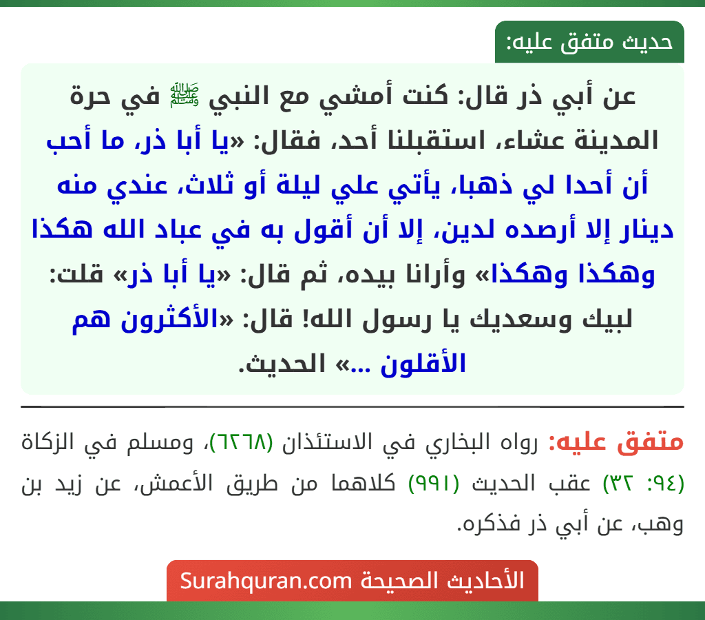 عن أبي ذر قال: كنت أمشي مع النبي ﷺ في حرة المدينة عشاء، استقبلنا أحد، فقال: «يا أبا ذر، ما أحب أن أحدا لي ذهبا، يأتي علي ليلة أو ثلاث، عندي منه دينار إلا أرصده لدين، إلا أن أقول به في عباد الله هكذا وهكذا وهكذا» وأرانا بيده، ثم قال: «يا أبا ذر» قلت: لبيك وسعديك يا رسول الله! قال: «الأكثرون هم الأقلون ...» الحديث.