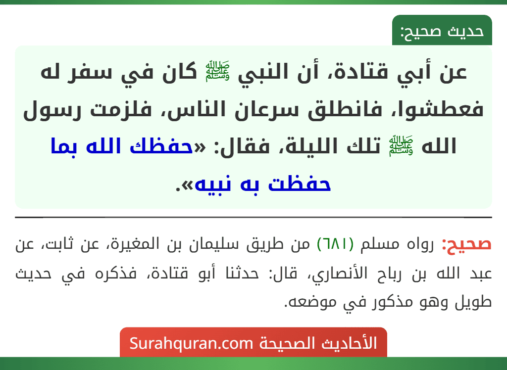عن أبي قتادة، أن النبي ﷺ كان في سفر له فعطشوا، فانطلق سرعان الناس، فلزمت رسول الله ﷺ تلك الليلة، فقال: «حفظك الله بما حفظت به نبيه». عن أبي قتادة، أن النبي ﷺ كان في سفر له فعطشوا، فانطلق سرعان الناس، فلزمت رسول الله ﷺ تلك الليلة، فقال: «حفظك الله بما حفظت به نبيه».