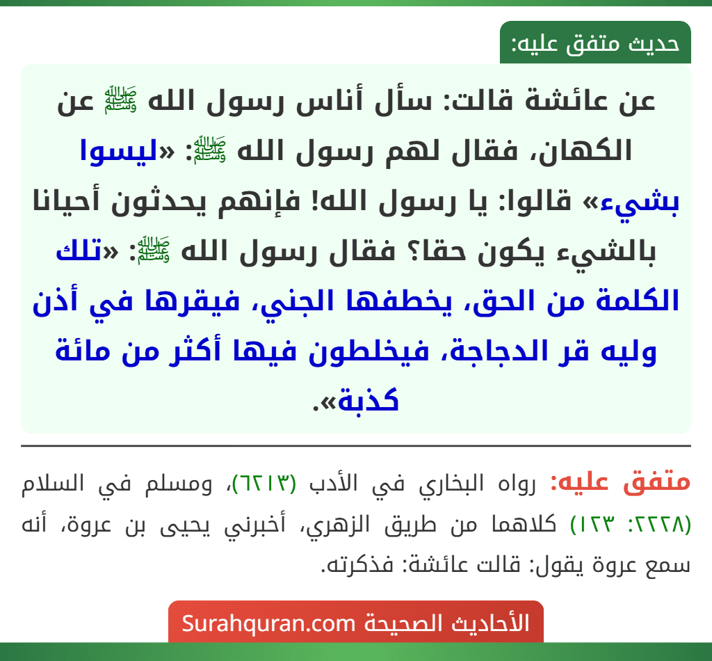 عن عائشة قالت: سأل أناس رسول الله ﷺ عن الكهان، فقال لهم رسول الله ﷺ: «ليسوا بشيء» قالوا: يا رسول الله! فإنهم يحدثون أحيانا بالشيء يكون حقا؟ فقال رسول الله ﷺ: «تلك الكلمة من الحق، يخطفها الجني، فيقرها في أذن وليه قر الدجاجة، فيخلطون فيها أكثر من مائة كذبة».