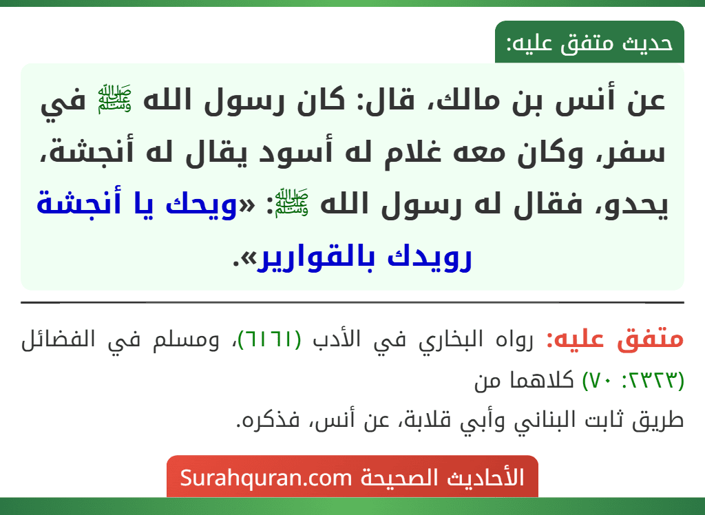 عن أنس بن مالك، قال: كان رسول الله ﷺ في سفر، وكان معه غلام له أسود يقال له أنجشة، يحدو، فقال له رسول الله ﷺ: «ويحك يا أنجشة رويدك بالقوارير». عن أنس بن مالك، قال: كان رسول الله ﷺ في سفر، وكان معه غلام له أسود يقال له أنجشة، يحدو، فقال له رسول الله ﷺ: «ويحك يا أنجشة رويدك بالقوارير».