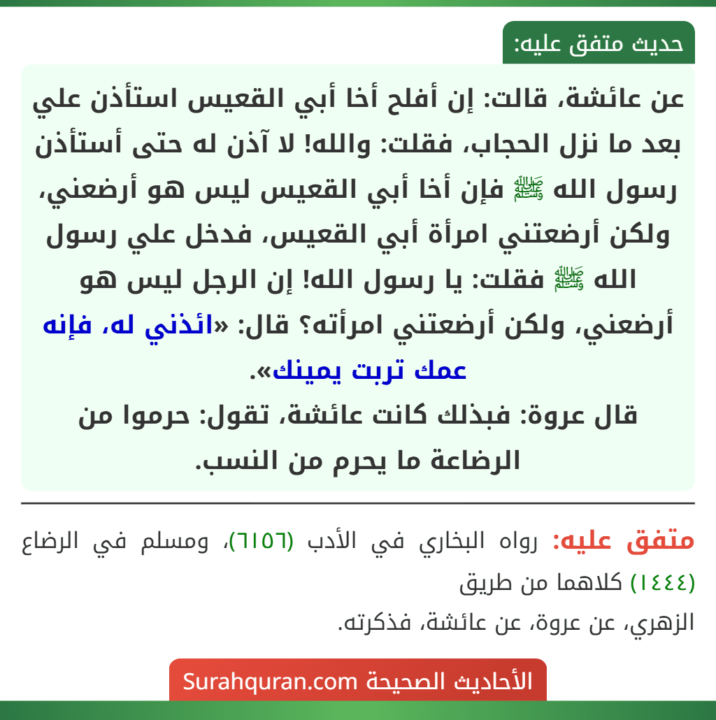 عن عائشة، قالت: إن أفلح أخا أبي القعيس استأذن علي بعد ما نزل الحجاب، فقلت: والله! لا آذن له حتى أستأذن رسول الله ﷺ فإن أخا أبي القعيس ليس هو أرضعني، ولكن أرضعتني امرأة أبي القعيس، فدخل علي رسول الله ﷺ فقلت: يا رسول الله! إن الرجل ليس هو أرضعني، ولكن أرضعتني امرأته؟ قال: «ائذني له، فإنه عمك تربت يمينك».
قال عروة: فبذلك كانت عائشة، تقول: حرموا من الرضاعة ما يحرم من النسب.