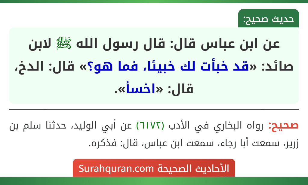 عن ابن عباس قال: قال رسول الله ﷺ لابن صائد: «قد خبأت لك خبيئا، فما هو؟» قال: الدخ، قال: «اخسأ». عن ابن عباس قال: قال رسول الله ﷺ لابن صائد: «قد خبأت لك خبيئا، فما هو؟» قال: الدخ، قال: «اخسأ».