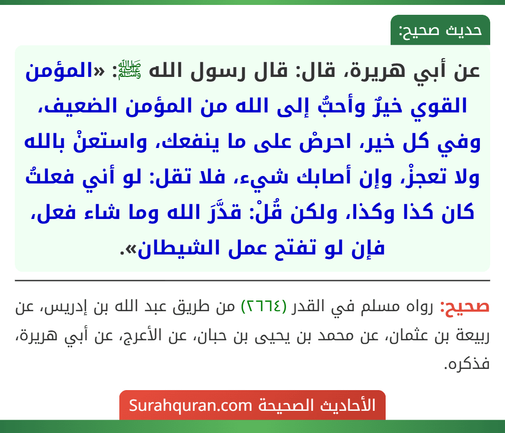 عن أبي هريرة، قال: قال رسول الله ﷺ: «المؤمن القوي خيرٌ وأحبُّ إلى الله من المؤمن الضعيف، وفي كل خير، احرصْ على ما ينفعك، واستعنْ بالله ولا تعجزْ، وإن أصابك شيء، فلا تقل: لو أني فعلتُ كان كذا وكذا، ولكن قُلْ: قدَّرَ الله وما شاء فعل، فإن لو تفتح عمل الشيطان».