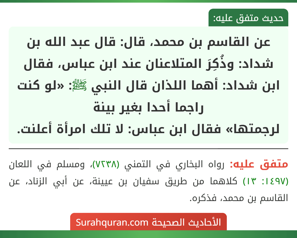 عن القاسم بن محمد، قال: قال عبد الله بن شداد: وذُكِرَ المتلاعنان عند ابن عباس، فقال ابن شداد: أهما اللذان قال النبي ﷺ: «لو كنت راجما أحدا بغير بينة
لرجمتها» فقال ابن عباس: لا تلك امرأة أعلنت.