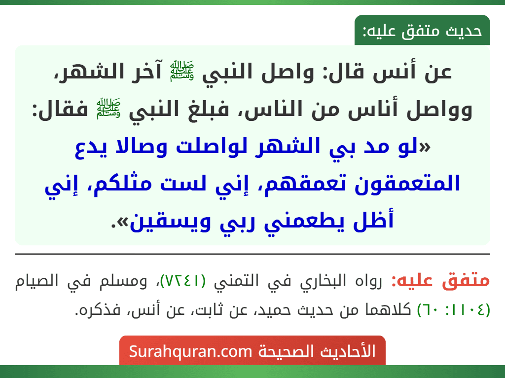 عن أنس قال: واصل النبي ﷺ آخر الشهر، وواصل أناس من الناس، فبلغ النبي ﷺ فقال: «لو مد بي الشهر لواصلت وصالا يدع المتعمقون تعمقهم، إني لست مثلكم، إني أظل يطعمني ربي ويسقين».