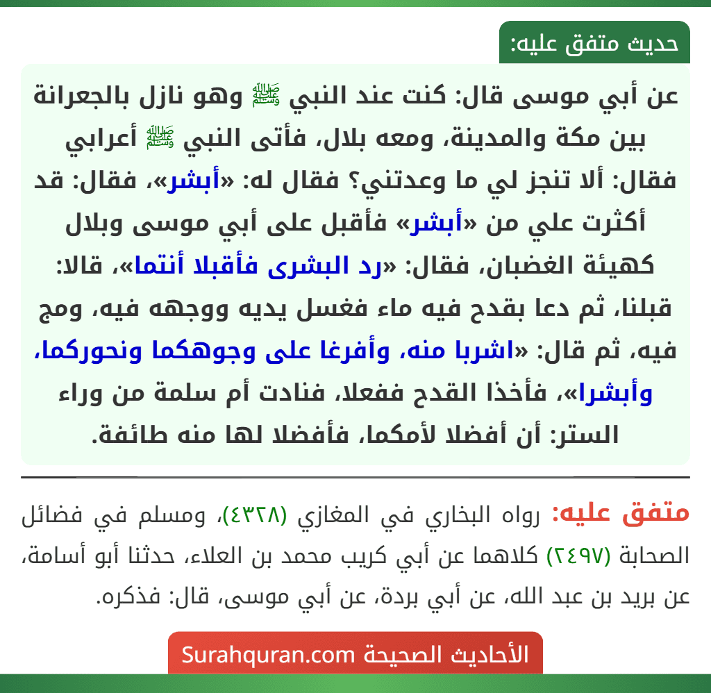 عن أبي موسى قال: كنت عند النبي ﷺ وهو نازل بالجعرانة بين مكة والمدينة، ومعه بلال، فأتى النبي ﷺ أعرابي فقال: ألا تنجز لي ما وعدتني؟ فقال له: «أبشر»، فقال: قد أكثرت علي من «أبشر» فأقبل على أبي موسى وبلال كهيئة الغضبان، فقال: «رد البشرى فأقبلا أنتما»، قالا: قبلنا، ثم دعا بقدح فيه ماء فغسل يديه ووجهه فيه، ومج فيه، ثم قال: «اشربا منه، وأفرغا على وجوهكما ونحوركما، وأبشرا»، فأخذا القدح ففعلا، فنادت أم سلمة من وراء الستر: أن أفضلا لأمكما، فأفضلا لها منه طائفة.