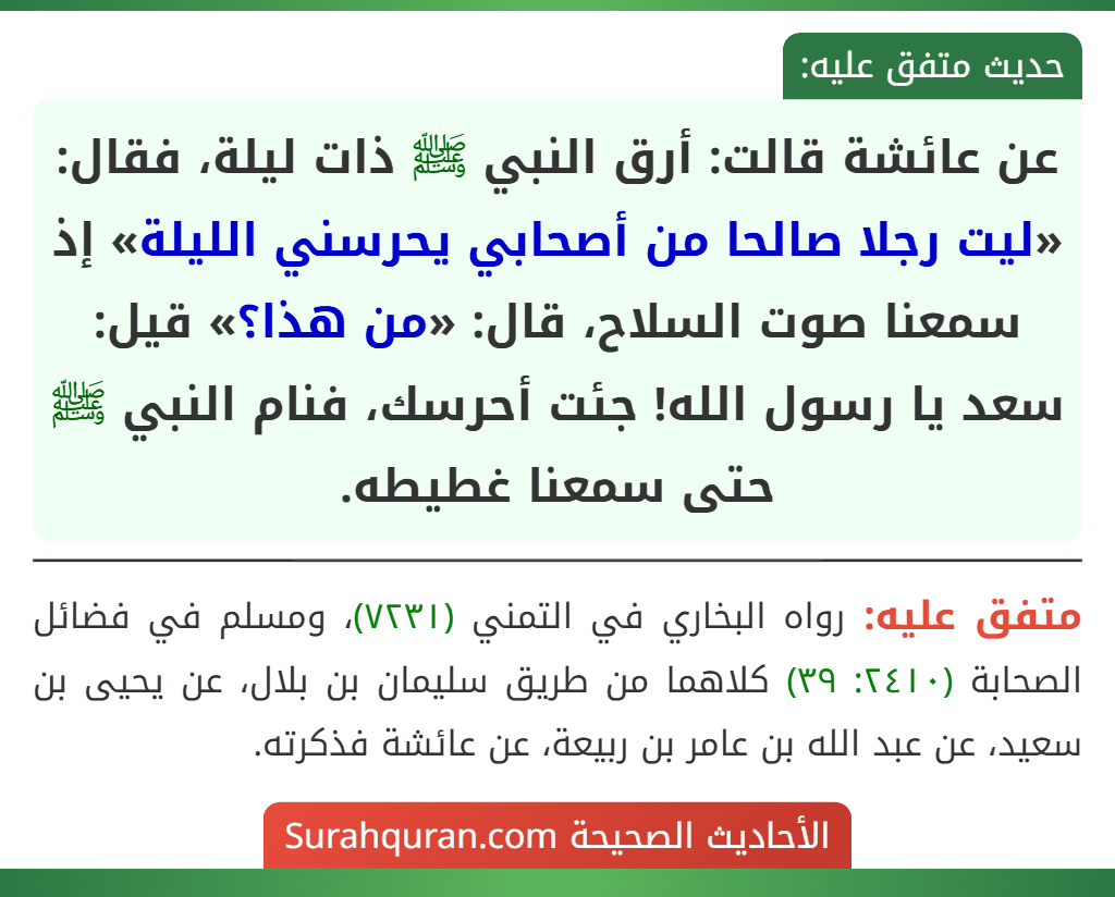 عن عائشة قالت: أرق النبي ﷺ ذات ليلة، فقال: «ليت رجلا صالحا من أصحابي يحرسني الليلة» إذ سمعنا صوت السلاح، قال: «من هذا؟» قيل: سعد يا رسول الله! جئت أحرسك، فنام النبي ﷺ حتى سمعنا غطيطه. عن عائشة قالت: أرق النبي ﷺ ذات ليلة، فقال: «ليت رجلا صالحا من أصحابي يحرسني الليلة» إذ سمعنا صوت السلاح، قال: «من هذا؟» قيل: سعد يا رسول الله! جئت أحرسك، فنام النبي ﷺ حتى سمعنا غطيطه.