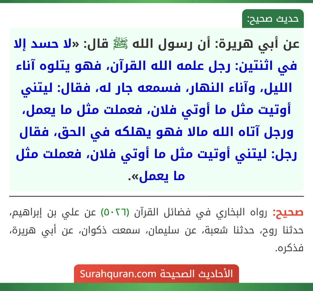 عن أبي هريرة: أن رسول الله ﷺ قال: «لا حسد إلا في اثنتين: رجل علمه الله القرآن، فهو يتلوه آناء الليل، وآناء النهار، فسمعه جار له، فقال: ليتني أوتيت مثل ما أوتي فلان، فعملت مثل ما يعمل، ورجل آتاه الله مالا فهو يهلكه في الحق، فقال رجل: ليتني أوتيت مثل ما أوتي فلان، فعملت مثل ما يعمل».