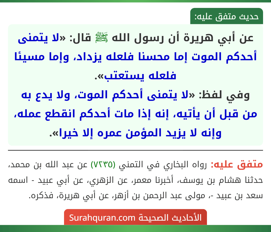 عن أبي هريرة أن رسول الله ﷺ قال: «لا يتمنى أحدكم الموت إما محسنا فلعله يزداد، وإما مسيئا فلعله يستعتب».
وفي لفظ: «لا يتمنى أحدكم الموت، ولا يدع به من قبل أن يأتيه، إنه إذا مات أحدكم انقطع عمله، وإنه لا يزيد المؤمن عمره إلا خيرا».