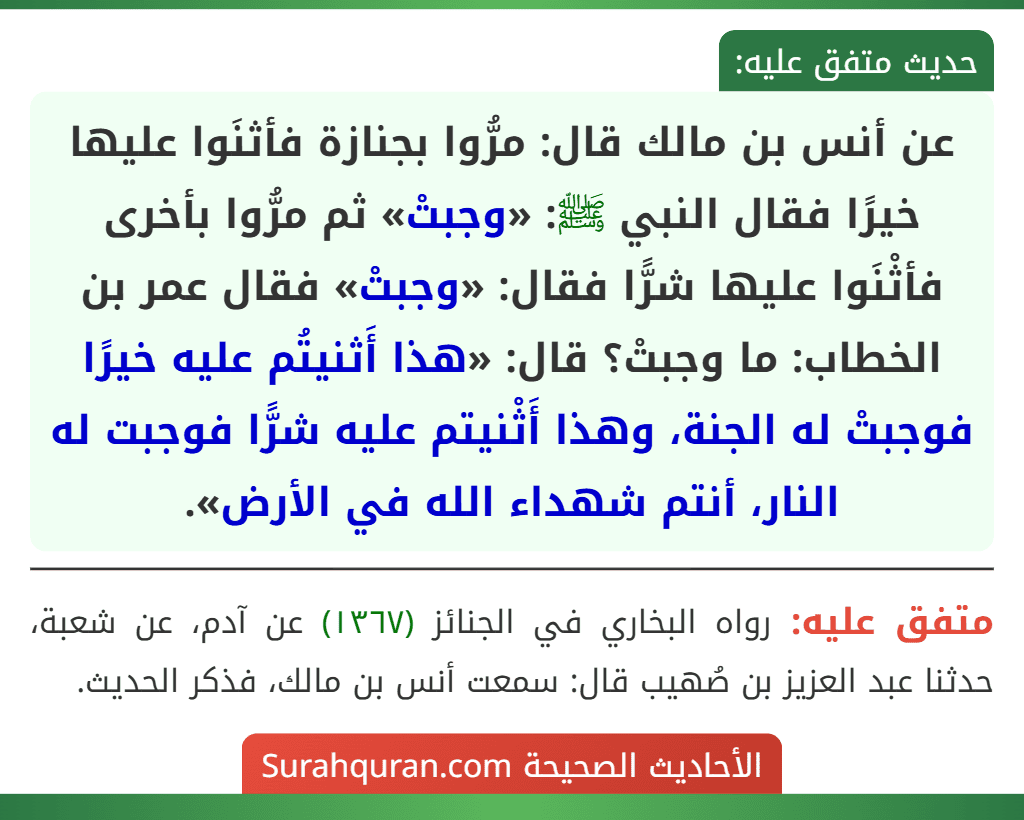 عن أنس بن مالك قال: مرُّوا بجنازة فأثنَوا عليها خيرًا فقال النبي ﷺ: «وجبتْ» ثم مرُّوا بأخرى فأثْنَوا عليها شرًّا فقال: «وجبتْ» فقال عمر بن الخطاب: ما وجبتْ؟ قال: «هذا أَثنيتُم عليه خيرًا فوجبتْ له الجنة، وهذا أَثْنيتم عليه شرًّا فوجبت له النار، أنتم شهداء الله في الأرض».