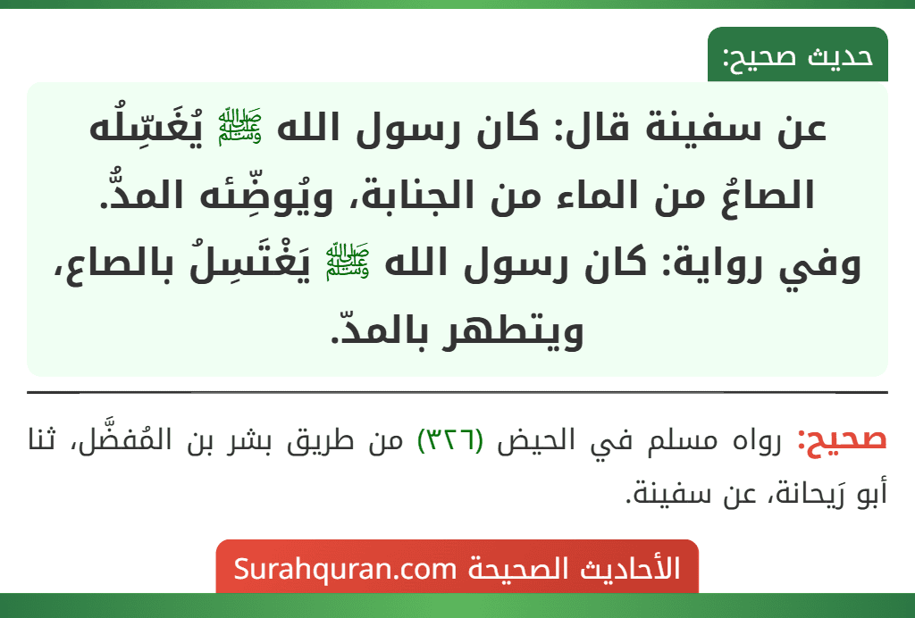 عن سفينة قال: كان رسول الله ﷺ يُغَسِّلُه الصاعُ من الماء من الجنابة، ويُوضِّئه المدُّ.
وفي رواية: كان رسول الله ﷺ يَغْتَسِلُ بالصاع، ويتطهر بالمدّ.