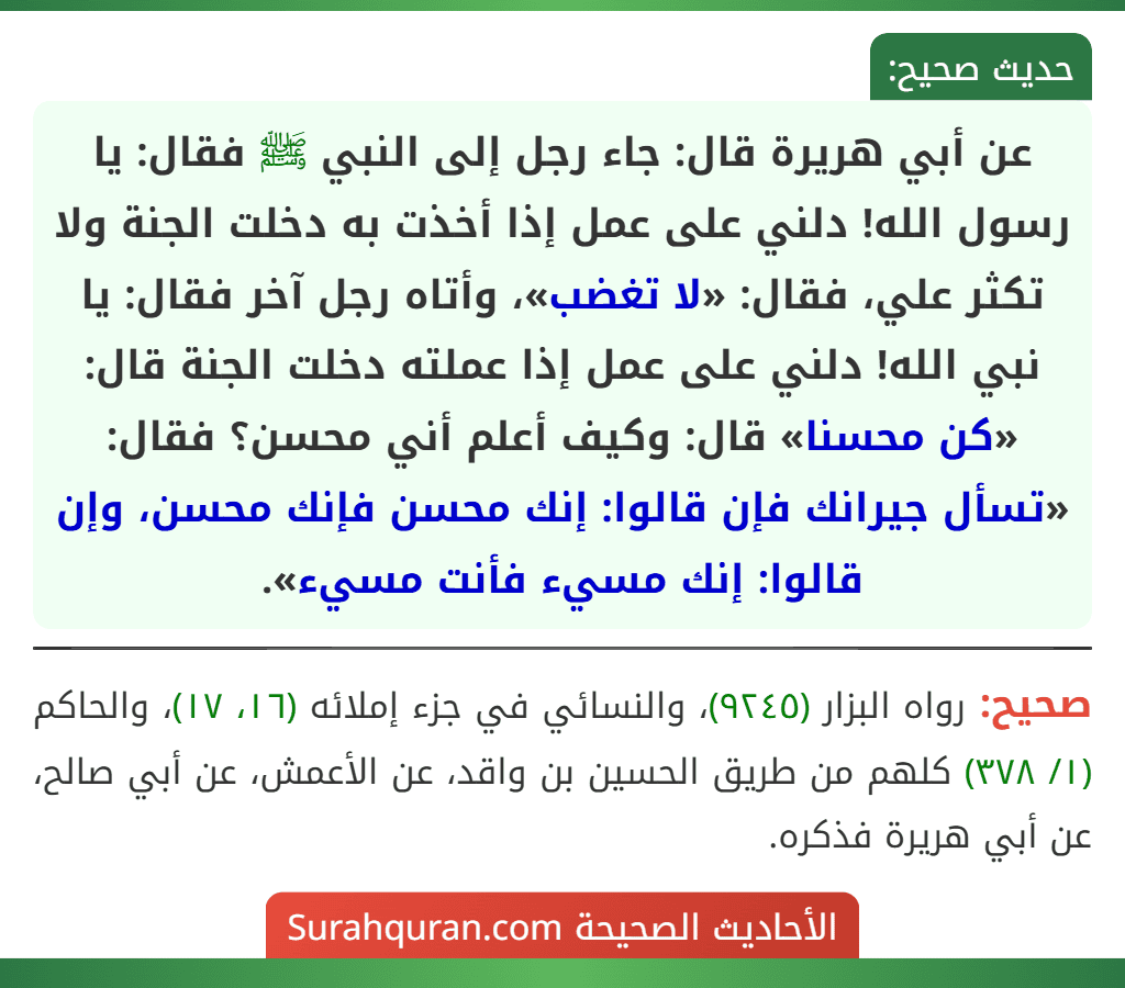 عن أبي هريرة قال: جاء رجل إلى النبي ﷺ فقال: يا رسول الله! دلني على عمل إذا أخذت به دخلت الجنة ولا تكثر علي، فقال: «لا تغضب»، وأتاه رجل آخر فقال: يا نبي الله! دلني على عمل إذا عملته دخلت الجنة قال: «كن محسنا» قال: وكيف أعلم أني محسن؟ فقال: «تسأل جيرانك فإن قالوا: إنك محسن فإنك محسن، وإن قالوا: إنك مسيء فأنت مسيء». عن أبي هريرة قال: جاء رجل إلى النبي ﷺ فقال: يا رسول الله! دلني على عمل إذا أخذت به دخلت الجنة ولا تكثر علي، فقال: «لا تغضب»، وأتاه رجل آخر فقال: يا نبي الله! دلني على عمل إذا عملته دخلت الجنة قال: «كن محسنا» قال: وكيف أعلم أني محسن؟ فقال: «تسأل جيرانك فإن قالوا: إنك محسن فإنك محسن، وإن قالوا: إنك مسيء فأنت مسيء».