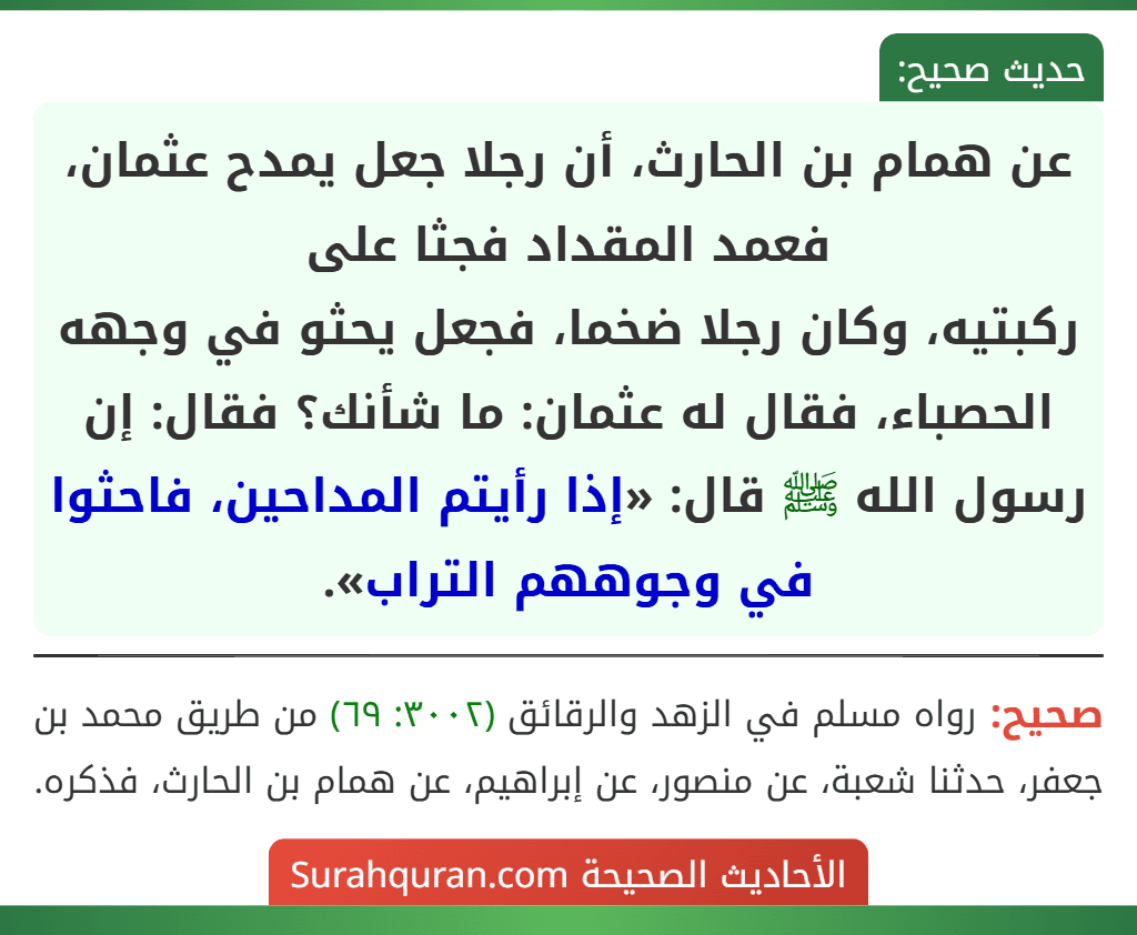 عن همام بن الحارث، أن رجلا جعل يمدح عثمان، فعمد المقداد فجثا على
ركبتيه، وكان رجلا ضخما، فجعل يحثو في وجهه الحصباء، فقال له عثمان: ما شأنك؟ فقال: إن رسول الله ﷺ قال: «إذا رأيتم المداحين، فاحثوا في وجوههم التراب».