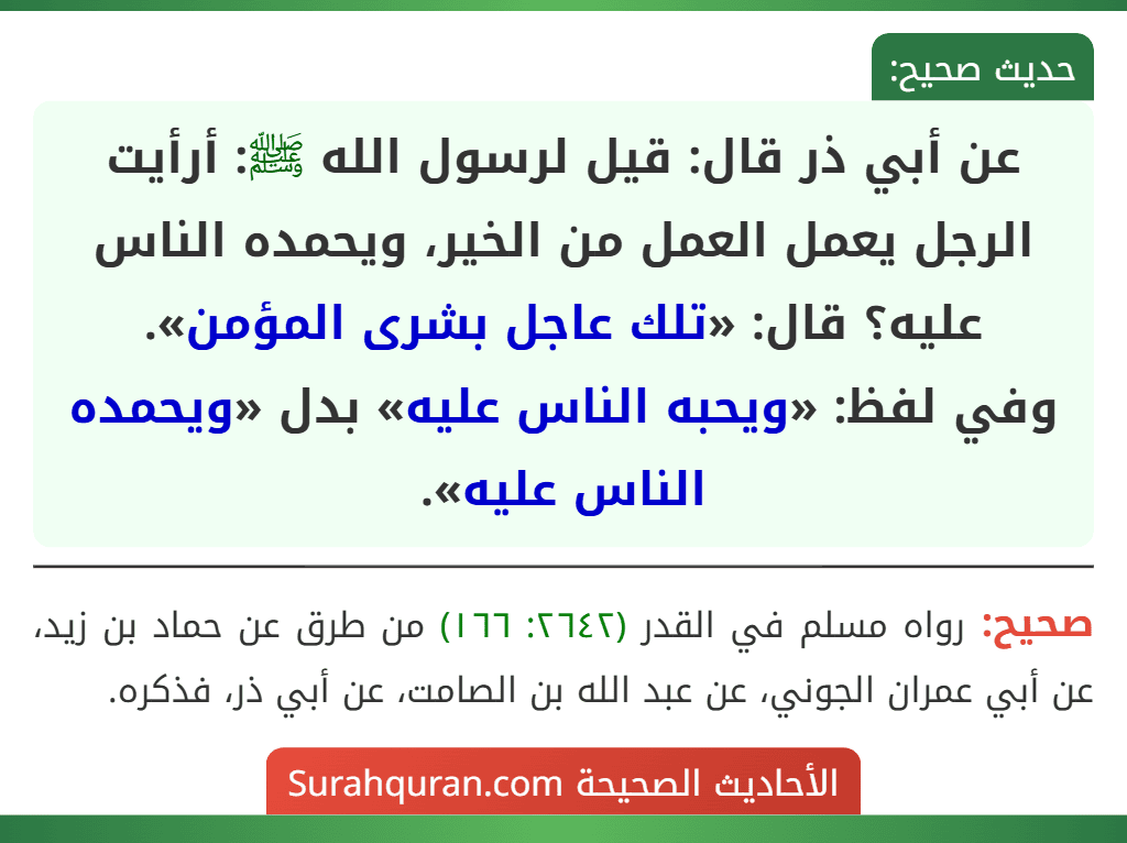 عن أبي ذر قال: قيل لرسول الله ﷺ: أرأيت الرجل يعمل العمل من الخير، ويحمده الناس عليه؟ قال: «تلك عاجل بشرى المؤمن».
وفي لفظ: «ويحبه الناس عليه» بدل «ويحمده الناس عليه». عن أبي ذر قال: قيل لرسول الله ﷺ: أرأيت الرجل يعمل العمل من الخير، ويحمده الناس عليه؟ قال: «تلك عاجل بشرى المؤمن».
وفي لفظ: «ويحبه الناس عليه» بدل «ويحمده الناس عليه».