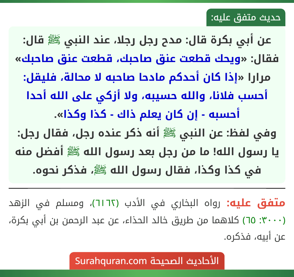 عن أبي بكرة قال: مدح رجل رجلا، عند النبي ﷺ قال: فقال: «ويحك قطعت عنق صاحبك، قطعت عنق صاحبك» مرارا «إذا كان أحدكم مادحا صاحبه لا محالة، فليقل: أحسب فلانا، والله حسيبه، ولا أزكي على الله أحدا أحسبه - إن كان يعلم ذاك - كذا وكذا».
وفي لفظ: عن النبي ﷺ أنه ذكر عنده رجل، فقال رجل: يا رسول الله! ما من رجل بعد رسول الله ﷺ أفضل منه في كذا وكذا، فقال رسول الله ﷺ، فذكر نحوه. عن أبي بكرة قال: مدح رجل رجلا، عند النبي ﷺ قال: فقال: «ويحك قطعت عنق صاحبك، قطعت عنق صاحبك» مرارا «إذا كان أحدكم مادحا صاحبه لا محالة، فليقل: أحسب فلانا، والله حسيبه، ولا أزكي على الله أحدا أحسبه - إن كان يعلم ذاك - كذا وكذا».
وفي لفظ: عن النبي ﷺ أنه ذكر عنده رجل، فقال رجل: يا رسول الله! ما من رجل بعد رسول الله ﷺ أفضل منه في كذا وكذا، فقال رسول الله ﷺ، فذكر نحوه.
