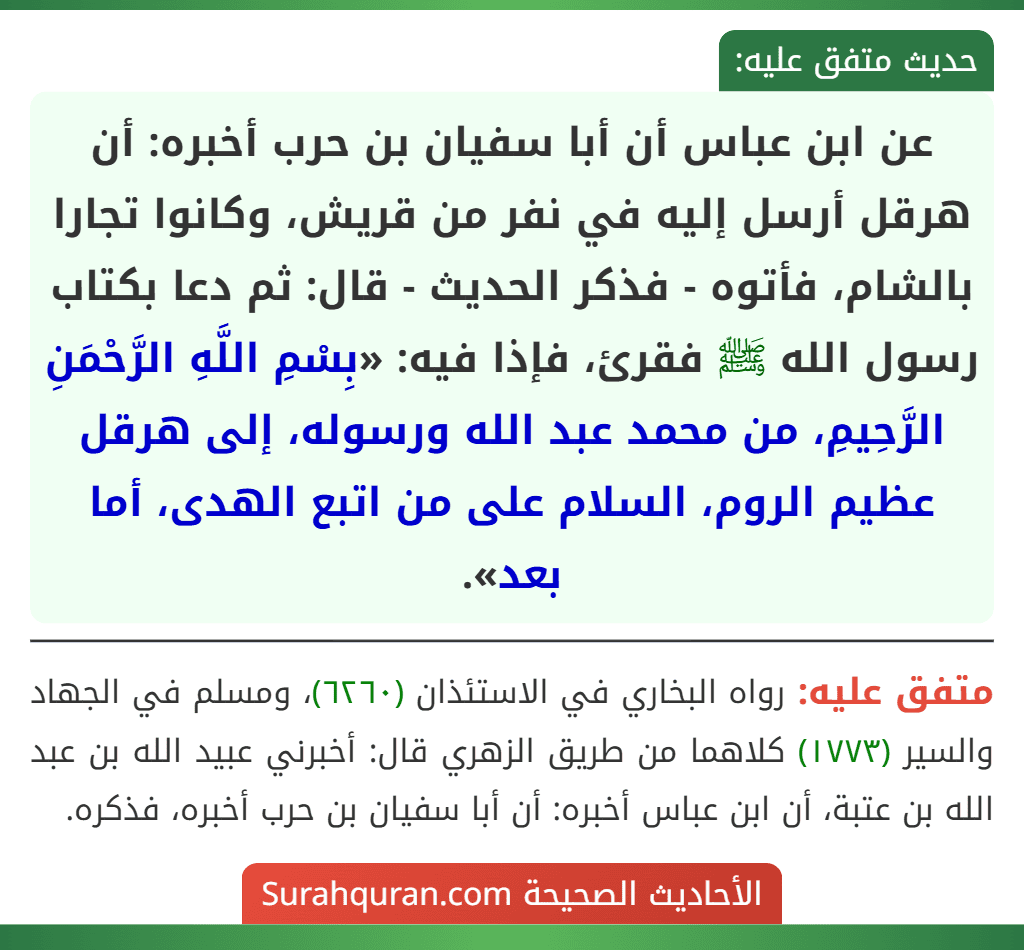 عن ابن عباس أن أبا سفيان بن حرب أخبره: أن هرقل أرسل إليه في نفر من قريش، وكانوا تجارا بالشام، فأتوه - فذكر الحديث - قال: ثم دعا بكتاب رسول الله ﷺ فقرئ، فإذا فيه: «بِسْمِ اللَّهِ الرَّحْمَنِ الرَّحِيمِ، من محمد عبد الله ورسوله، إلى هرقل عظيم الروم، السلام على من اتبع الهدى، أما بعد».