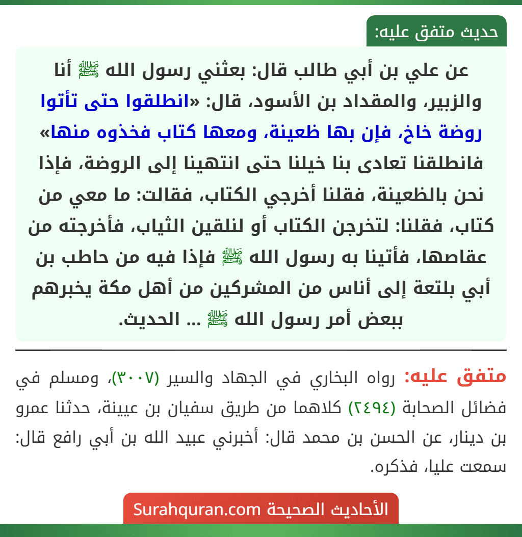 عن علي بن أبي طالب قال: بعثني رسول الله ﷺ أنا والزبير، والمقداد بن الأسود، قال: «انطلقوا حتى تأتوا روضة خاخ، فإن بها ظعينة، ومعها كتاب فخذوه منها» فانطلقنا تعادى بنا خيلنا حتى انتهينا إلى الروضة، فإذا نحن بالظعينة، فقلنا أخرجي الكتاب، فقالت: ما معي من كتاب، فقلنا: لتخرجن الكتاب أو لنلقين الثياب، فأخرجته من عقاصها، فأتينا به رسول الله ﷺ فإذا فيه من حاطب بن أبي بلتعة إلى أناس من المشركين من أهل مكة يخبرهم ببعض أمر رسول الله ﷺ ... الحديث.