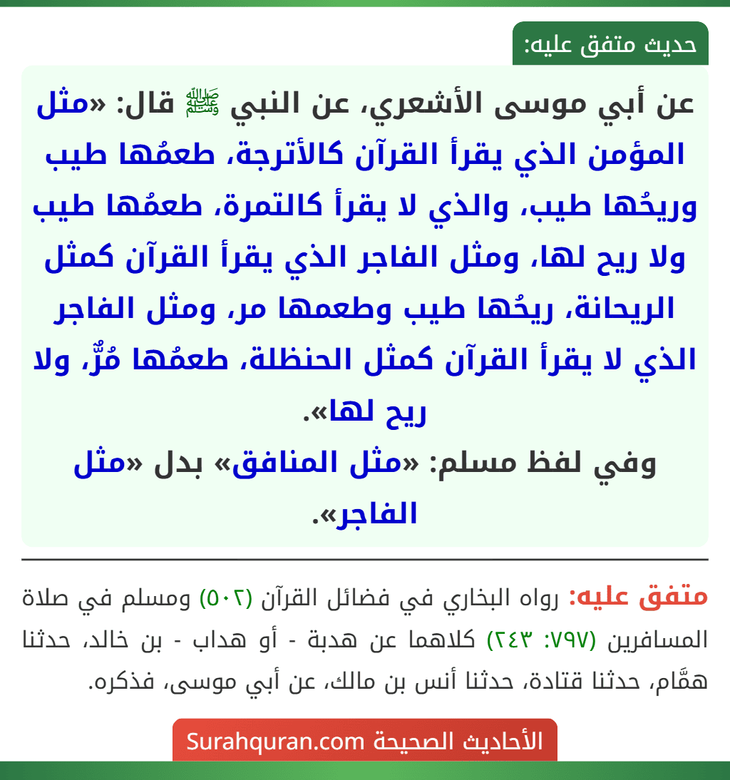 عن أبي موسى الأشعري، عن النبي ﷺ قال: «مثل المؤمن الذي يقرأ القرآن كالأترجة، طعمُها طيب وريحُها طيب، والذي لا يقرأ كالتمرة، طعمُها طيب ولا ريح لها، ومثل الفاجر الذي يقرأ القرآن كمثل الريحانة، ريحُها طيب وطعمها مر، ومثل الفاجر الذي لا يقرأ القرآن كمثل الحنظلة، طعمُها مُرٌّ، ولا ريح لها».
وفي لفظ مسلم: «مثل المنافق» بدل «مثل الفاجر».