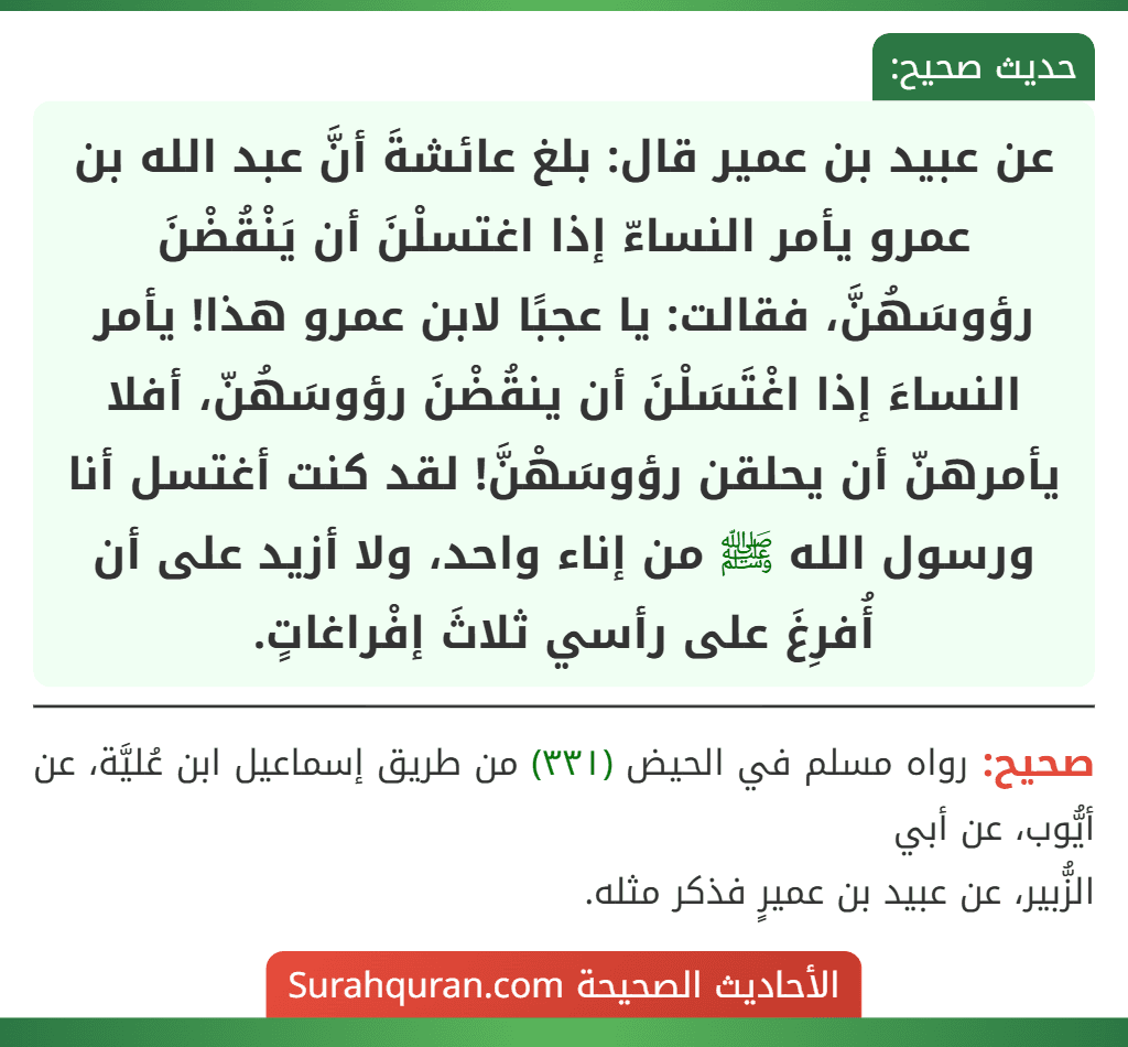 عن عبيد بن عمير قال: بلغ عائشةَ أنَّ عبد الله بن عمرو يأمر النساءّ إذا اغتسلْنَ أن يَنْقُضْنَ رؤوسَهُنَّ، فقالت: يا عجبًا لابن عمرو هذا! يأمر النساءَ إذا اغْتَسَلْنَ أن ينقُضْنَ رؤوسَهُنّ، أفلا يأمرهنّ أن يحلقن رؤوسَهْنَّ! لقد كنت أغتسل أنا ورسول الله ﷺ من إناء واحد، ولا أزيد على أن أُفرِغَ على رأسي ثلاثَ إفْراغاتٍ.