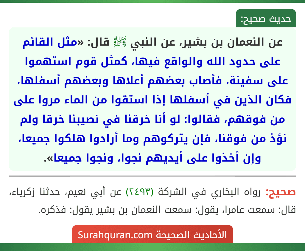 عن النعمان بن بشير، عن النبي ﷺ قال: «مثل القائم على حدود الله والواقع فيها، كمثل قوم استهموا على سفينة، فأصاب بعضهم أعلاها وبعضهم أسفلها، فكان الذين في أسفلها إذا استقوا من الماء مروا على من فوقهم، فقالوا: لو أنا خرقنا في نصيبنا خرقا ولم نؤذ من فوقنا، فإن يتركوهم وما أرادوا هلكوا جميعا، وإن أخذوا على أيديهم نجوا، ونجوا جميعا».