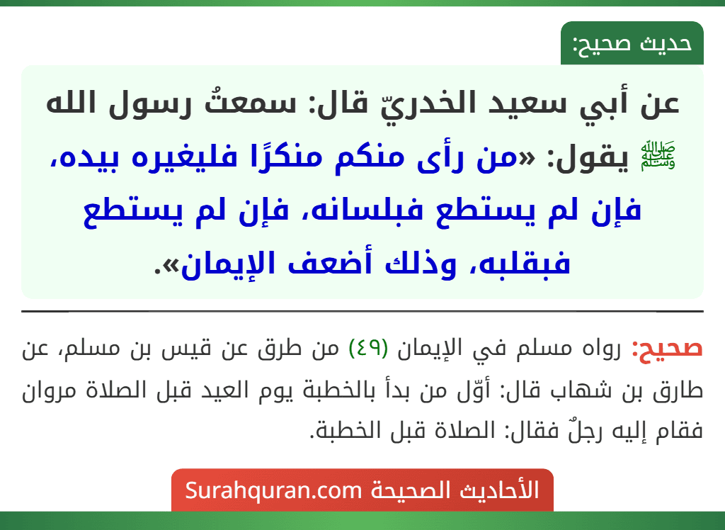 عن أبي سعيد الخدريّ قال: سمعتُ رسول الله ﷺ يقول: «من رأى منكم منكرًا فليغيره بيده، فإن لم يستطع فبلسانه، فإن لم يستطع فبقلبه، وذلك أضعف الإيمان». عن أبي سعيد الخدريّ قال: سمعتُ رسول الله ﷺ يقول: «من رأى منكم منكرًا فليغيره بيده، فإن لم يستطع فبلسانه، فإن لم يستطع فبقلبه، وذلك أضعف الإيمان».