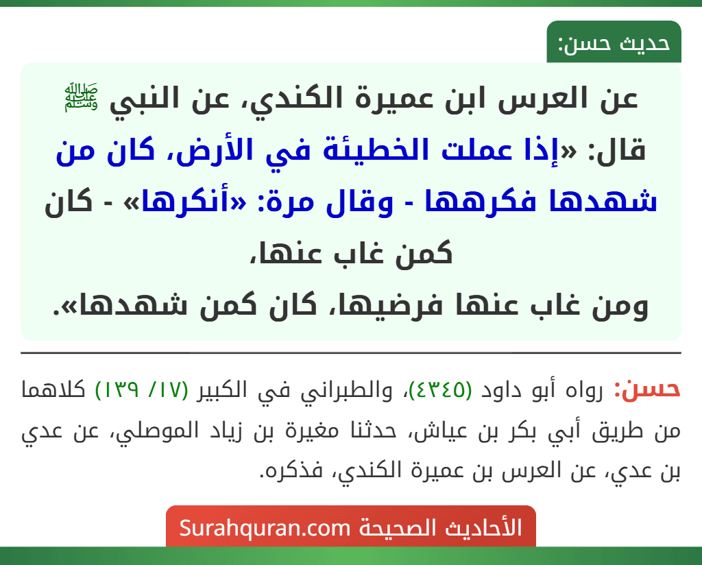 عن العرس ابن عميرة الكندي، عن النبي ﷺ قال: «إذا عملت الخطيئة في الأرض، كان من شهدها فكرهها - وقال مرة: «أنكرها» - كان كمن غاب عنها،
ومن غاب عنها فرضيها، كان كمن شهدها».