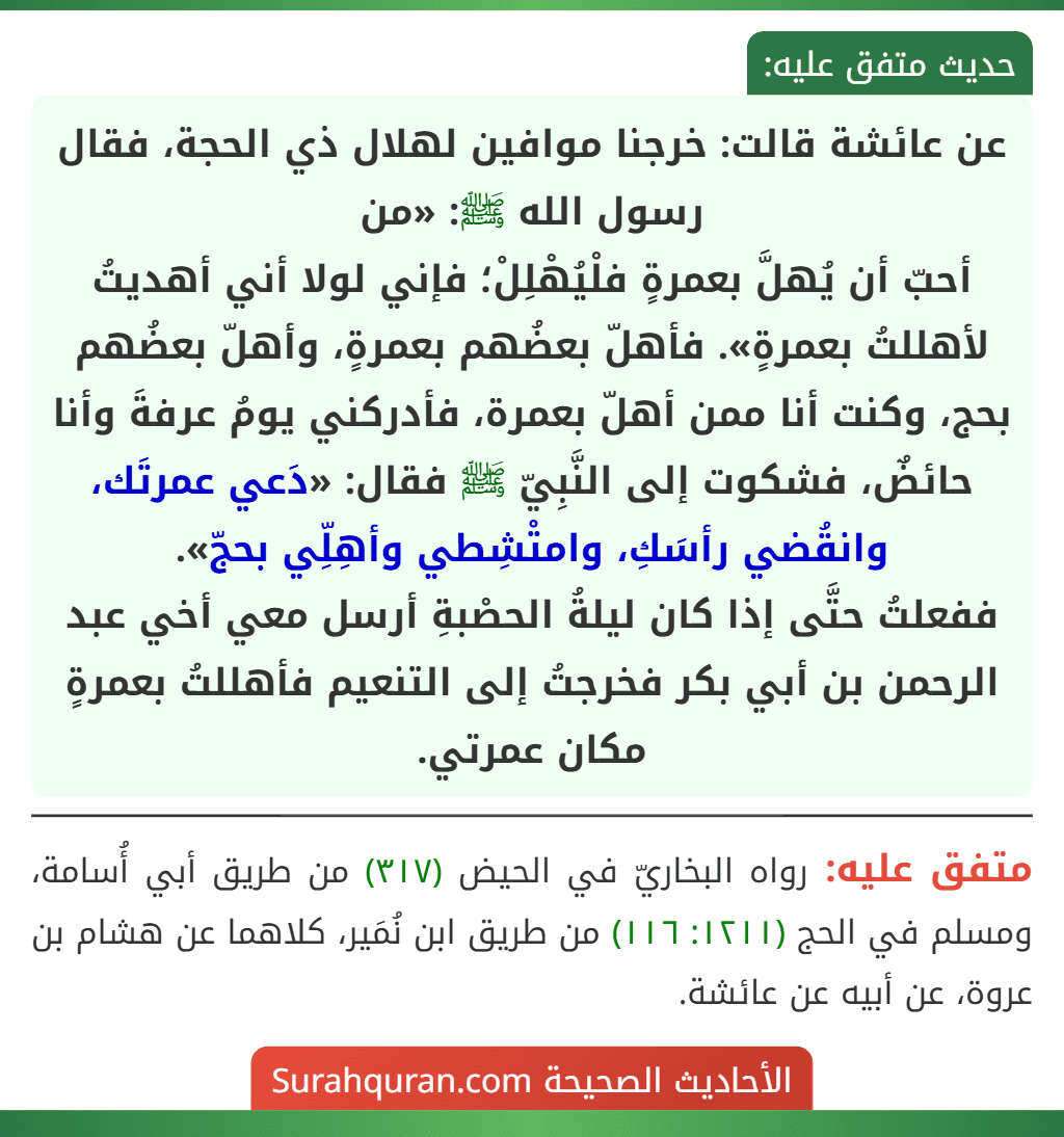 عن عائشة قالت: خرجنا موافين لهلال ذي الحجة، فقال رسول الله ﷺ: «من
أحبّ أن يُهلَّ بعمرةٍ فلْيُهْلِلْ؛ فإني لولا أني أهديتُ لأهللتُ بعمرةٍ». فأهلّ بعضُهم بعمرةٍ، وأهلّ بعضُهم بحج، وكنت أنا ممن أهلّ بعمرة، فأدركني يومُ عرفةَ وأنا حائضٌ، فشكوت إلى النَّبِيّ ﷺ فقال: «دَعي عمرتَك، وانقُضي رأسَكِ، وامتْشِطي وأهِلِّي بحجّ».
ففعلتُ حتَّى إذا كان ليلةُ الحصْبةِ أرسل معي أخي عبد الرحمن بن أبي بكر فخرجتُ إلى التنعيم فأهللتُ بعمرةٍ مكان عمرتي.
