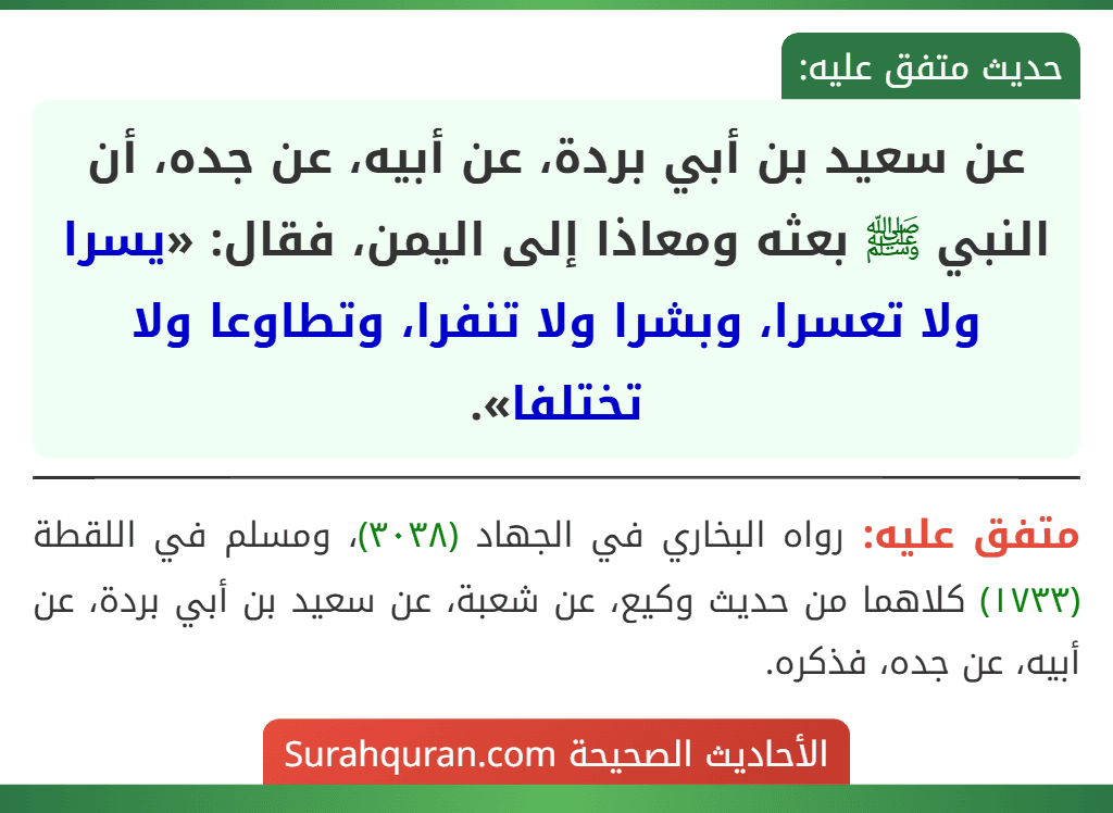 عن سعيد بن أبي بردة، عن أبيه، عن جده، أن النبي ﷺ بعثه ومعاذا إلى اليمن، فقال: «يسرا ولا تعسرا، وبشرا ولا تنفرا، وتطاوعا ولا تختلفا». عن سعيد بن أبي بردة، عن أبيه، عن جده، أن النبي ﷺ بعثه ومعاذا إلى اليمن، فقال: «يسرا ولا تعسرا، وبشرا ولا تنفرا، وتطاوعا ولا تختلفا».