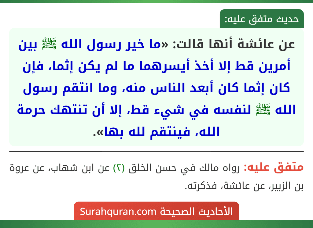 عن عائشة أنها قالت: «ما خير رسول الله ﷺ بين أمرين قط إلا أخذ أيسرهما ما لم يكن إثما، فإن كان إثما كان أبعد الناس منه، وما انتقم رسول الله ﷺ لنفسه في شيء قط، إلا أن تنتهك حرمة الله، فينتقم لله بها».