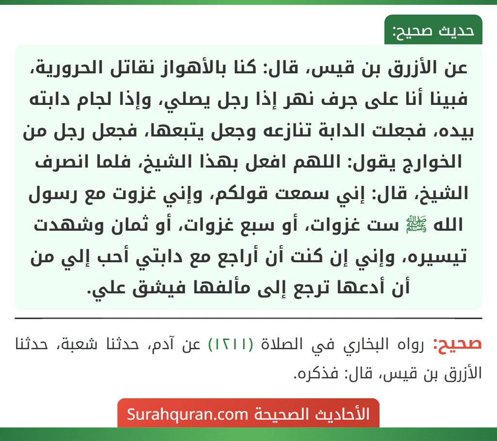 عن الأزرق بن قيس، قال: كنا بالأهواز نقاتل الحرورية، فبينا أنا على جرف نهر إذا رجل يصلي، وإذا لجام دابته بيده، فجعلت الدابة تنازعه وجعل يتبعها، فجعل رجل من الخوارج يقول: اللهم افعل بهذا الشيخ، فلما انصرف الشيخ، قال: إني سمعت قولكم، وإني غزوت مع رسول الله ﷺ ست غزوات، أو سبع غزوات، أو ثمان وشهدت تيسيره، وإني إن كنت أن أراجع مع دابتي أحب إلي من أن أدعها ترجع إلى مألفها فيشق علي. عن الأزرق بن قيس، قال: كنا بالأهواز نقاتل الحرورية، فبينا أنا على جرف نهر إذا رجل يصلي، وإذا لجام دابته بيده، فجعلت الدابة تنازعه وجعل يتبعها، فجعل رجل من الخوارج يقول: اللهم افعل بهذا الشيخ، فلما انصرف الشيخ، قال: إني سمعت قولكم، وإني غزوت مع رسول الله ﷺ ست غزوات، أو سبع غزوات، أو ثمان وشهدت تيسيره، وإني إن كنت أن أراجع مع دابتي أحب إلي من أن أدعها ترجع إلى مألفها فيشق علي.