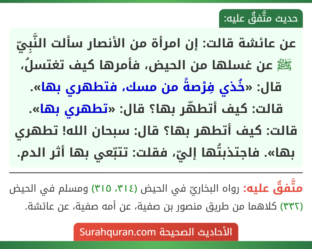عن عائشة قالت: إن امرأة من الأنصار سألت النَّبِيّ ﷺ عن غسلها من الحيض، فأمرها كيف تغتسلُ، قال: «خُذي فِرْصةً من مسك، فتطهري بها». قالت: كيف أتطهّر بها؟ قال: «تطهري بها». قالت: كيف أتطهر بها؟ قال: سبحان الله! تطهري بها». فاجتذبتُها إليّ، فقلت: تتبّعي بها أثر الدم.