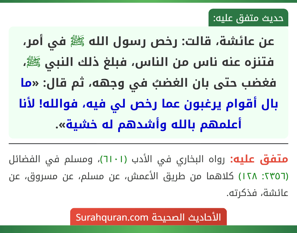 عن عائشة، قالت: رخص رسول الله ﷺ في أمر، فتنزه عنه ناس من الناس، فبلغ ذلك النبي ﷺ، فغضب حتى بان الغضبُ في وجهه، ثم قال: «ما بال أقوام يرغبون عما رخص لي فيه، فوالله! لأنا أعلمهم بالله وأشدهم له خشية».