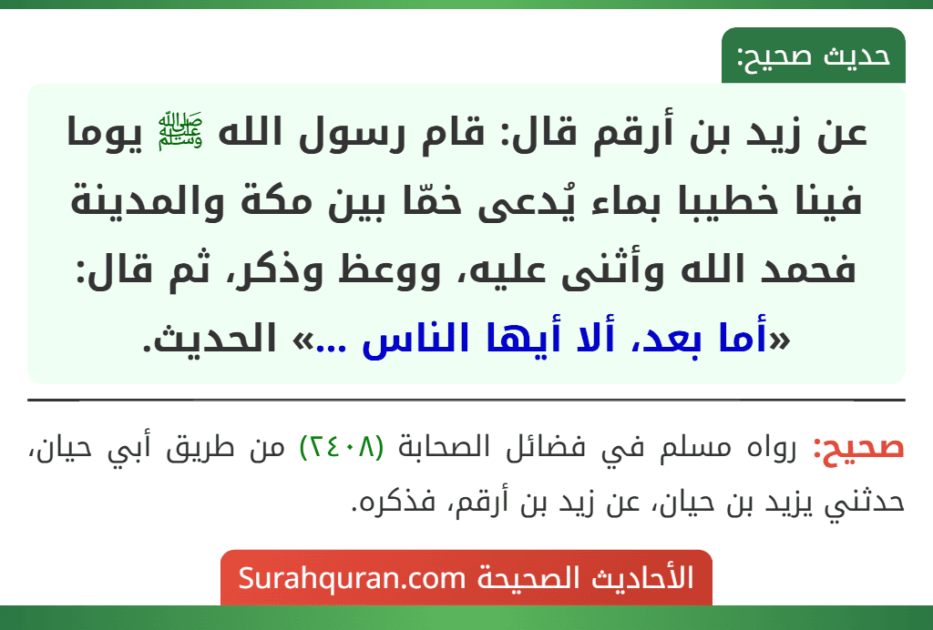 عن زيد بن أرقم قال: قام رسول الله ﷺ يوما فينا خطيبا بماء يُدعى خمّا بين مكة والمدينة فحمد الله وأثنى عليه، ووعظ وذكر، ثم قال: «أما بعد، ألا أيها الناس ...» الحديث.