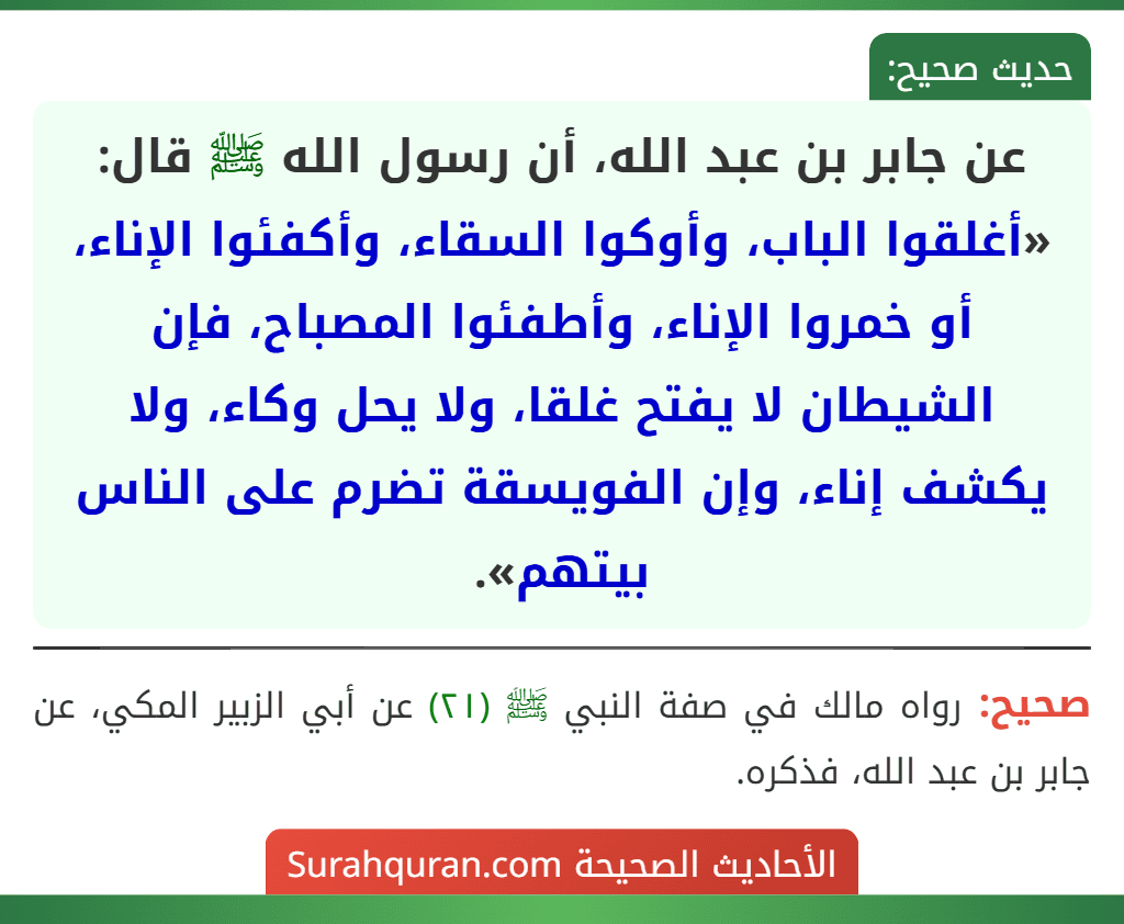 عن جابر بن عبد الله، أن رسول الله ﷺ قال: «أغلقوا الباب، وأوكوا السقاء، وأكفئوا الإناء، أو خمروا الإناء، وأطفئوا المصباح، فإن الشيطان لا يفتح غلقا، ولا يحل وكاء، ولا يكشف إناء، وإن الفويسقة تضرم على الناس بيتهم».