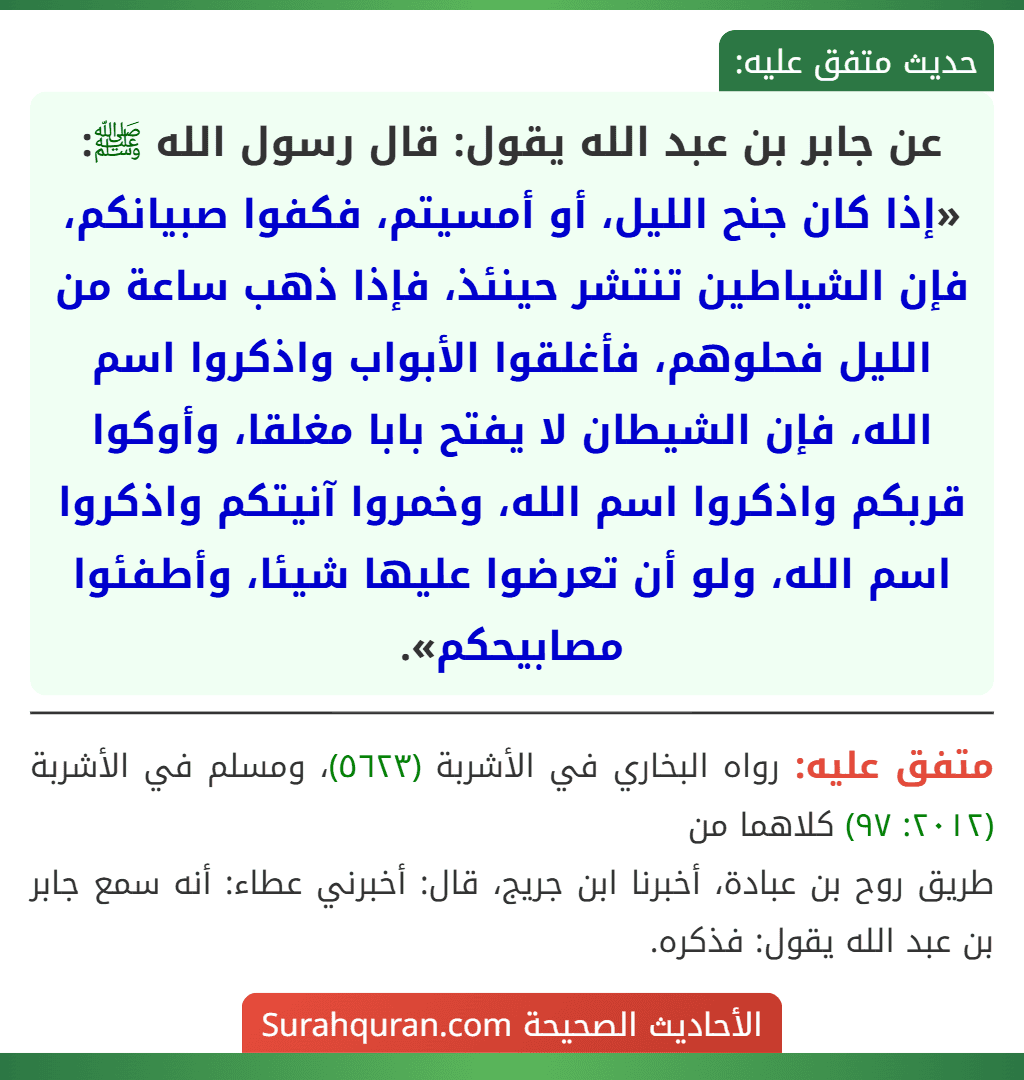 عن جابر بن عبد الله يقول: قال رسول الله ﷺ: «إذا كان جنح الليل، أو أمسيتم، فكفوا صبيانكم، فإن الشياطين تنتشر حينئذ، فإذا ذهب ساعة من الليل فحلوهم، فأغلقوا الأبواب واذكروا اسم الله، فإن الشيطان لا يفتح بابا مغلقا، وأوكوا قربكم واذكروا اسم الله، وخمروا آنيتكم واذكروا اسم الله، ولو أن تعرضوا عليها شيئا، وأطفئوا مصابيحكم».