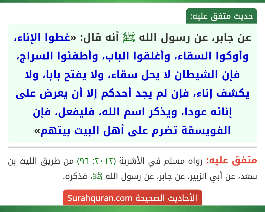 عن جابر، عن رسول الله ﷺ أنه قال: «غطوا الإناء، وأوكوا السقاء، وأغلقوا الباب، وأطفئوا السراج، فإن الشيطان لا يحل سقاء، ولا يفتح بابا، ولا يكشف إناء، فإن لم يجد أحدكم إلا أن يعرض على إنائه عودا، ويذكر اسم الله، فليفعل، فإن الفويسقة تضرم على أهل البيت بيتهم»
